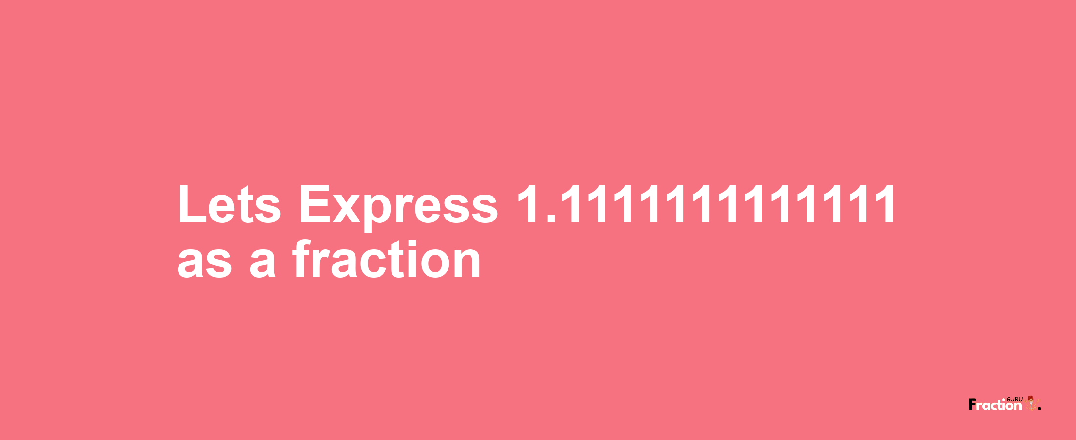 Lets Express 1.1111111111111 as afraction